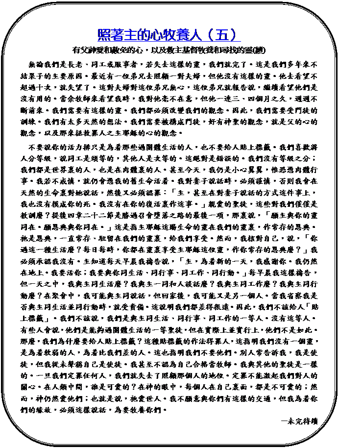 圓角矩形: 照著主的心牧養人（五）
有父神愛和赦免的心，以及救主基督牧養和尋找的靈(續)
　無論我們是長老、同工或服事者，若失去這樣的靈，我們就完了。這是我們多年來不結果子的主要原因。最近有一位弟兄去照顧一對夫婦，但他沒有這樣的靈。他去看望不超過十次，就失望了。這對夫婦對這位弟兄無心，這位弟兄就報告說，繼續看望他們是沒有用的。當余牧師來看望我時，我對他毫不在意，但他一連三、四個月之久，週週不斷前來。我們需要有這樣的靈。我們都必須改變我們的觀念。因此，我們需要受門徒的訓練。我們有太多天然的想法。我們需要被構成門徒，好有神聖的觀念，就是父的心的觀念，以及那來拯救罪人之主耶穌的心的觀念。
　不要說你的活力排只是為着那些過團體生活的人，也不要給人貼上標籤。我們喜歡將人分等級，說同工是頭等的，其他人是次等的。這絕對是錯誤的。我們沒有等級之分；我們都是世界裏的人，也是在肉體裏的人。甚至今天，我仍是小心翼翼，惟恐憑肉體行事。我若不戒慎，就仍會憑我的舊生命活着。我對妻子說話時，必須謹慎，否則我會在天然的生命裏對她說話，然後又必須認罪：「主，甚至在對妻子說話的方式這件事上，我也沒有模成你的死。我沒有在你的復活裏作這事。」親愛的聖徒，這些對我們僅僅是教訓麼？提後四章二十二節是勝過召會墮落之路的最後一項，那裏說，「願主與你的靈同在。願恩典與你同在。」這是指主耶穌這賜生命的靈在我們的靈裏，作常存的恩典。祂是恩典，一直常存、駐留在我們的靈裏，給我們享受。然而，我核對自己，說，「你過這一種生活麼？每日每時，你都在靈裏享受主耶穌這位靈，作你常存的恩典麼？」我必須承認我沒有。主知道每天早晨我禱告說，「主，為着新的一天，我感謝你。我仍然在地上。我要活你；我要與你同生活、同行事、同工作、同行動。」每早晨我這樣禱告，但一天之中，我與主同生活麼？我與主一同和人談話麼？我與主同工作麼？我與主同行動麼？在聚會中，我可能與主同說話，但回家後，我可能又是另一個人。當我省察我是否與主同生活並同行動時，就受責備。這說明我們都差得很遠。因此，我們不該給人「貼上標籤」。我們不該說，我們是與主同生活、同行事、同工作的一等人。沒有這等人。有些人會說，他們是能夠過團體生活的一等聖徒，但在實際上並實行上，他們不是如此。那麼，我們為什麼要給人貼上標籤？這種貼標籤的作法得罪人，這指明我們沒有一個靈，是為着軟弱的人，為着比我們差的人。這也指明我們不要他們。別人常告訴我，我是使徒，但我從未聲稱自己是使徒。我甚至不認為自己合格當牧師。我與其他的聖徒是一樣的。一旦我們定罪任何人，我們就失去了照顧那個人的地位。定罪不能激起我們對人的關心。在人類中間，誰是可愛的？在神的眼中，每個人在自己裏面，都是不可愛的；然而，神仍然愛他們；也就是說，祂愛世人。我不願意與你們有這樣的交通，但我為着你們的緣故，必須這樣說話，為要牧養你們。
─未完待續
（摘自《對同工長老們以及愛主尋求主者愛心的話》第二章，台灣福音書房出版）
